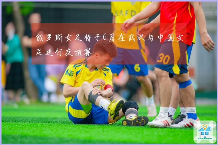 俄罗斯女足将于6月在武汉与中国女足进行友谊赛