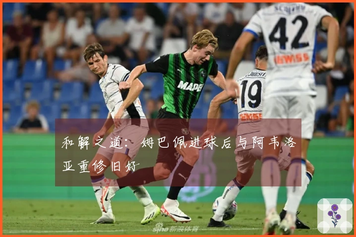 和解之道：姆巴佩进球后与阿韦洛亚重修旧好