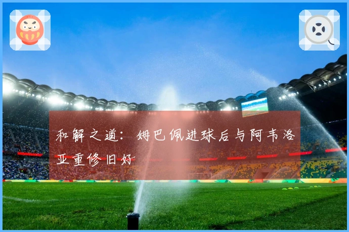 和解之道：姆巴佩进球后与阿韦洛亚重修旧好